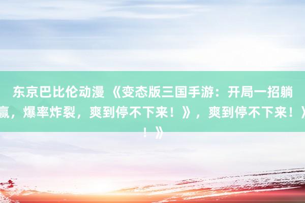 东京巴比伦动漫 《变态版三国手游：开局一招躺赢，爆率炸裂，爽到停不下来！》，爽到停不下来！》