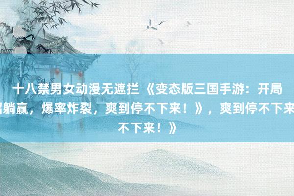 十八禁男女动漫无遮拦 《变态版三国手游：开局一招躺赢，爆率炸裂，爽到停不下来！》，爽到停不下来！》