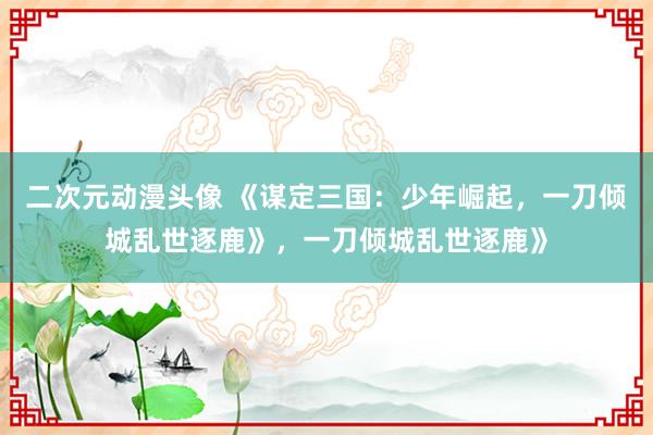 二次元动漫头像 《谋定三国：少年崛起，一刀倾城乱世逐鹿》，一刀倾城乱世逐鹿》