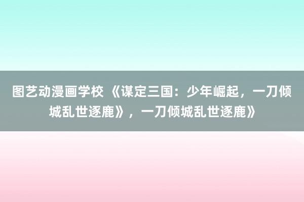 图艺动漫画学校 《谋定三国：少年崛起，一刀倾城乱世逐鹿》，一刀倾城乱世逐鹿》