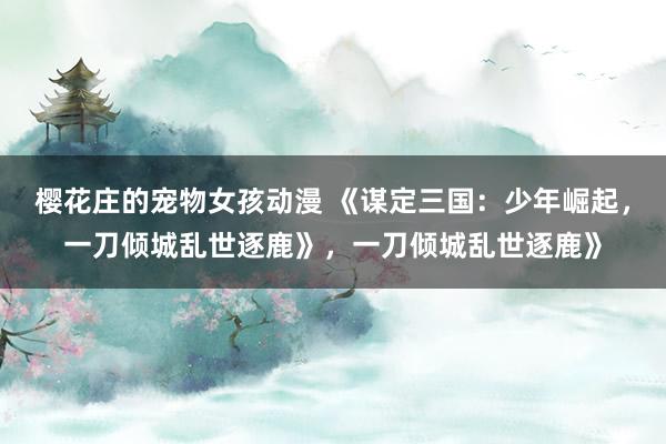 樱花庄的宠物女孩动漫 《谋定三国：少年崛起，一刀倾城乱世逐鹿》，一刀倾城乱世逐鹿》