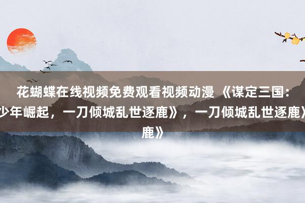 花蝴蝶在线视频免费观看视频动漫 《谋定三国：少年崛起，一刀倾城乱世逐鹿》，一刀倾城乱世逐鹿》