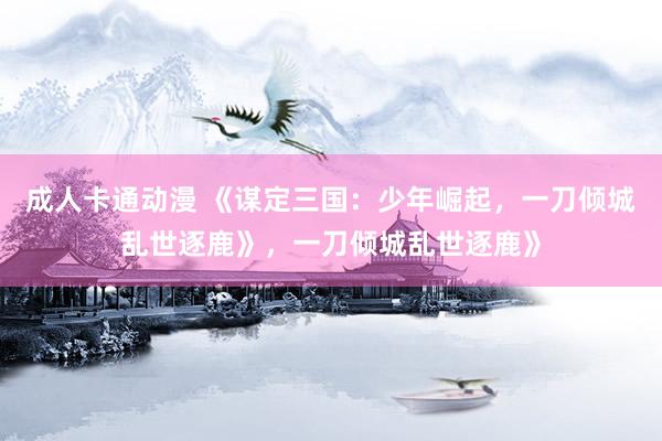 成人卡通动漫 《谋定三国：少年崛起，一刀倾城乱世逐鹿》，一刀倾城乱世逐鹿》
