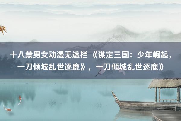 十八禁男女动漫无遮拦 《谋定三国:少年崛起,一刀倾城乱世逐鹿》,一刀倾城乱世逐鹿》
