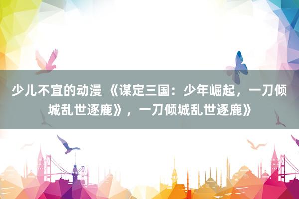 少儿不宜的动漫 《谋定三国：少年崛起，一刀倾城乱世逐鹿》，一刀倾城乱世逐鹿》