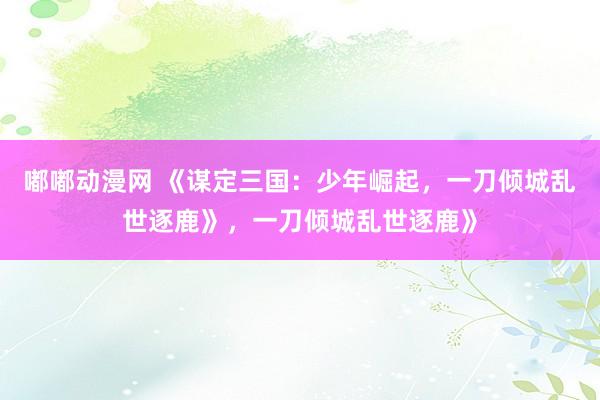 嘟嘟动漫网 《谋定三国:少年崛起,一刀倾城乱世逐鹿》,一刀倾城乱世逐鹿》
