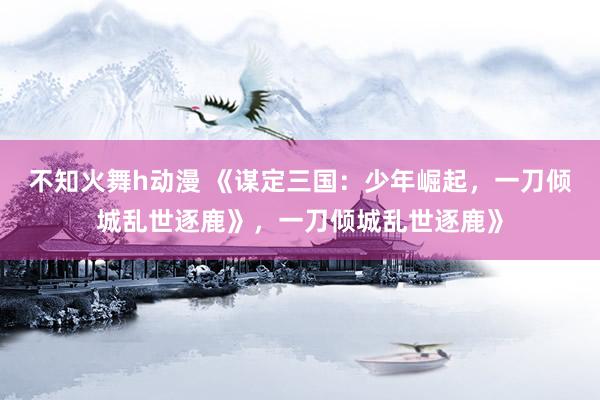 不知火舞h动漫 《谋定三国：少年崛起，一刀倾城乱世逐鹿》，一刀倾城乱世逐鹿》