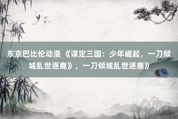 东京巴比伦动漫 《谋定三国：少年崛起，一刀倾城乱世逐鹿》，一刀倾城乱世逐鹿》