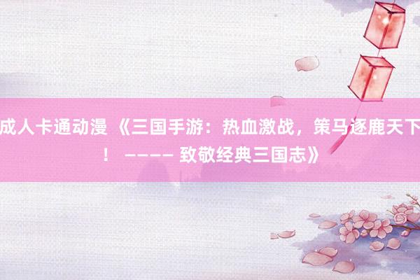 成人卡通动漫 《三国手游：热血激战，策马逐鹿天下！ ———— 致敬经典三国志》