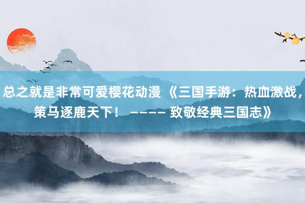 总之就是非常可爱樱花动漫 《三国手游：热血激战，策马逐鹿天下！ ———— 致敬经典三国志》