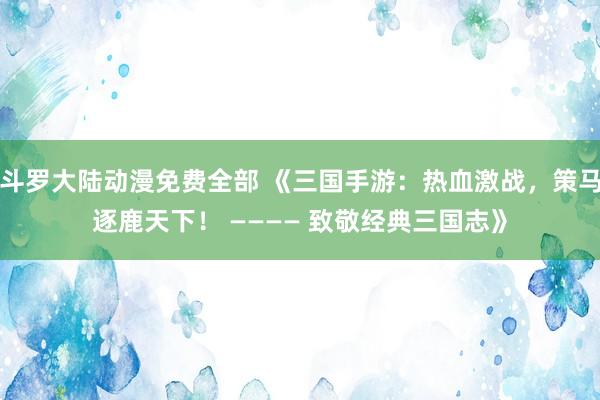 斗罗大陆动漫免费全部 《三国手游：热血激战，策马逐鹿天下！ ———— 致敬经典三国志》