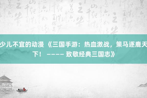 少儿不宜的动漫 《三国手游：热血激战，策马逐鹿天下！ ———— 致敬经典三国志》