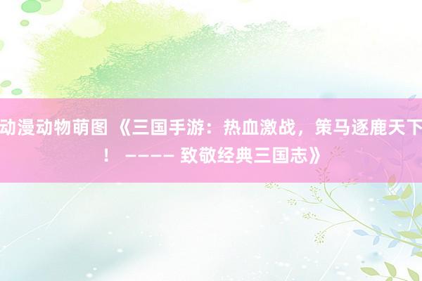 动漫动物萌图 《三国手游：热血激战，策马逐鹿天下！ ———— 致敬经典三国志》