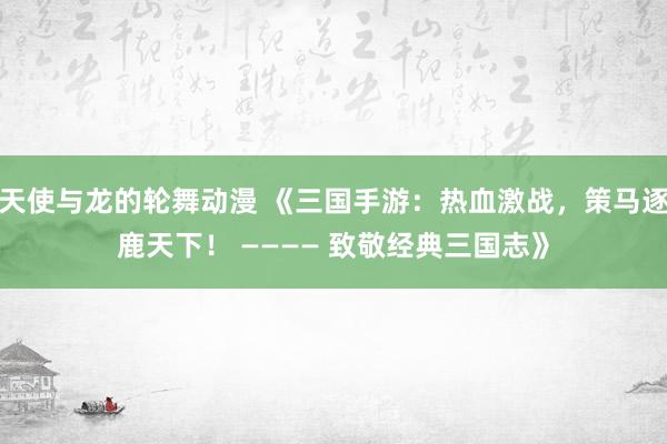 天使与龙的轮舞动漫 《三国手游：热血激战，策马逐鹿天下！ ———— 致敬经典三国志》
