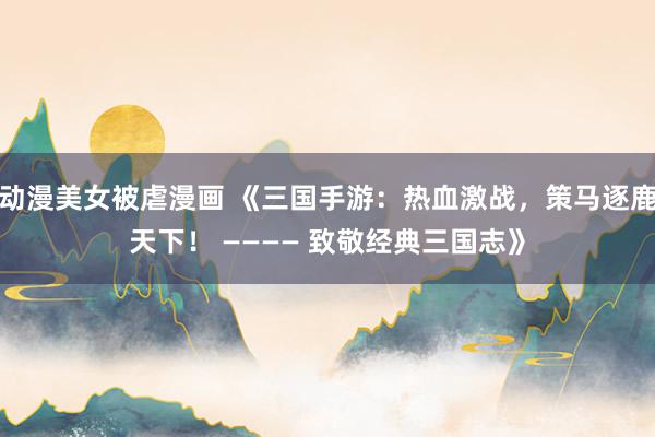 动漫美女被虐漫画 《三国手游：热血激战，策马逐鹿天下！ ———— 致敬经典三国志》