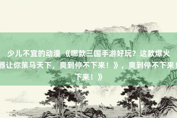 少儿不宜的动漫 《哪款三国手游好玩？这款爆火神器让你策马天下，爽到停不下来！》，爽到停不下来！》