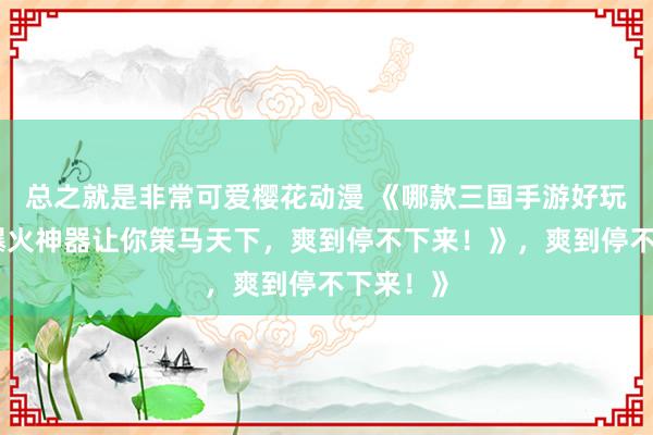 总之就是非常可爱樱花动漫 《哪款三国手游好玩？这款爆火神器让你策马天下，爽到停不下来！》，爽到停不下来！》