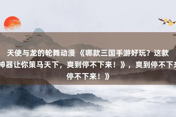 天使与龙的轮舞动漫 《哪款三国手游好玩？这款爆火神器让你策马天下，爽到停不下来！》，爽到停不下来！》