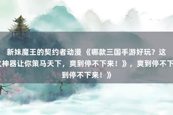新妹魔王的契约者动漫 《哪款三国手游好玩？这款爆火神器让你策马天下，爽到停不下来！》，爽到停不下来！》