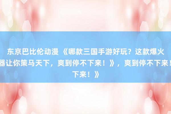 东京巴比伦动漫 《哪款三国手游好玩？这款爆火神器让你策马天下，爽到停不下来！》，爽到停不下来！》