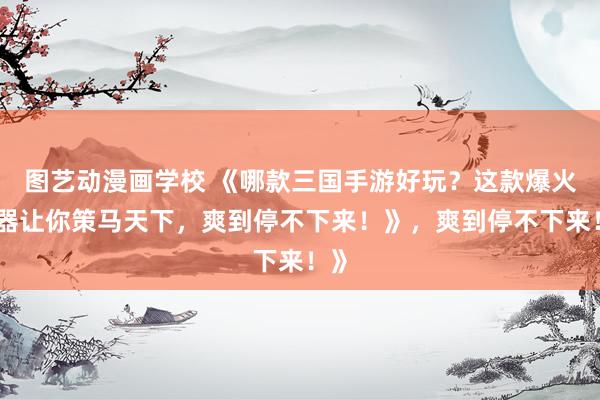 图艺动漫画学校 《哪款三国手游好玩？这款爆火神器让你策马天下，爽到停不下来！》，爽到停不下来！》