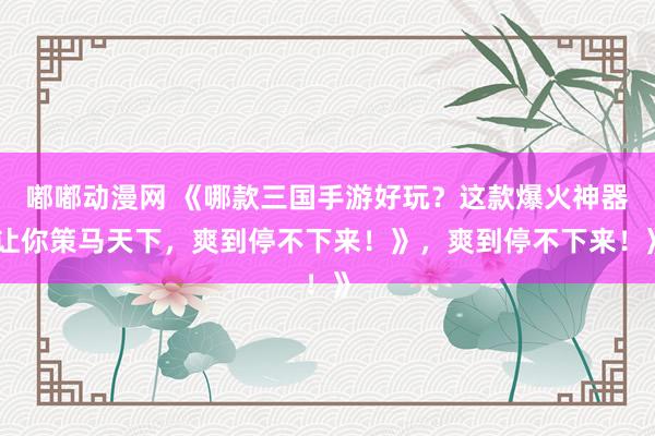 嘟嘟动漫网 《哪款三国手游好玩？这款爆火神器让你策马天下，爽到停不下来！》，爽到停不下来！》