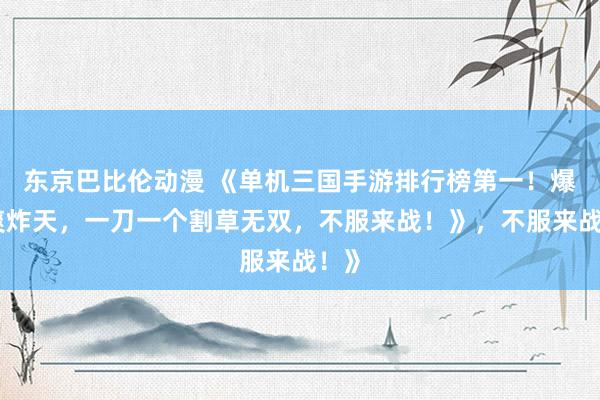 东京巴比伦动漫 《单机三国手游排行榜第一！爆肝爽炸天，一刀一个割草无双，不服来战！》，不服来战！》