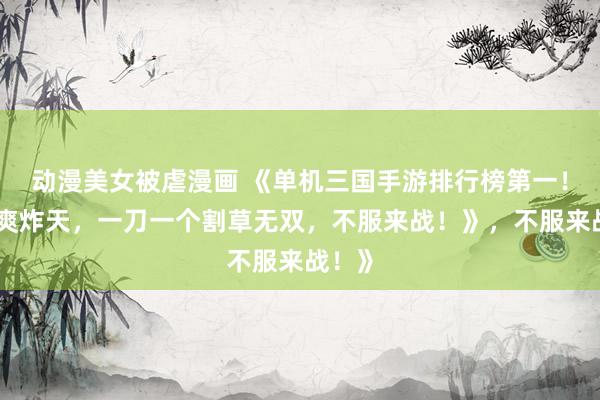 动漫美女被虐漫画 《单机三国手游排行榜第一！爆肝爽炸天，一刀一个割草无双，不服来战！》，不服来战！》