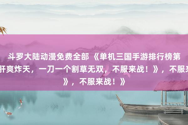 斗罗大陆动漫免费全部 《单机三国手游排行榜第一！爆肝爽炸天，一刀一个割草无双，不服来战！》，不服来战！》