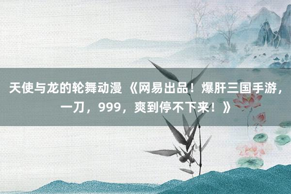 天使与龙的轮舞动漫 《网易出品！爆肝三国手游，一刀，999，爽到停不下来！》