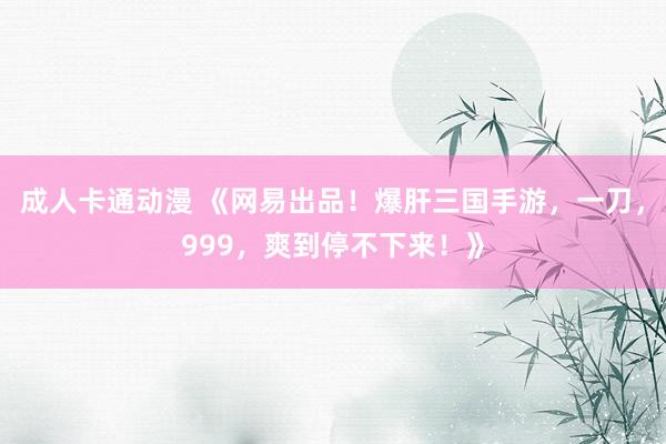 成人卡通动漫 《网易出品！爆肝三国手游，一刀，999，爽到停不下来！》
