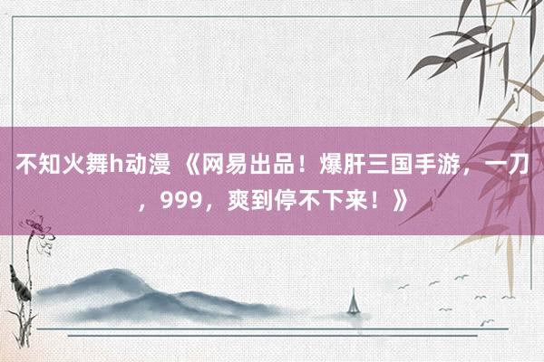 不知火舞h动漫 《网易出品！爆肝三国手游，一刀，999，爽到停不下来！》