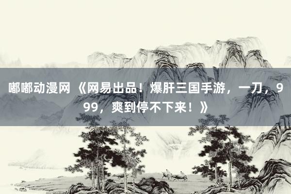 嘟嘟动漫网 《网易出品！爆肝三国手游，一刀，999，爽到停不下来！》