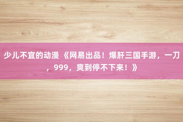 少儿不宜的动漫 《网易出品！爆肝三国手游，一刀，999，爽到停不下来！》