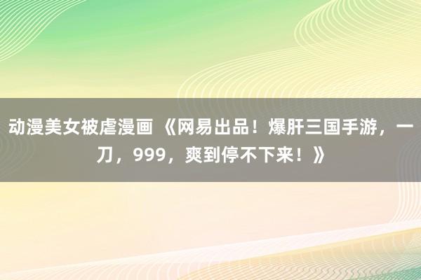动漫美女被虐漫画 《网易出品！爆肝三国手游，一刀，999，爽到停不下来！》