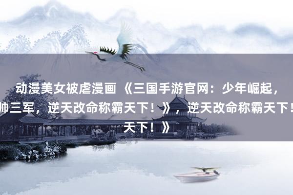 动漫美女被虐漫画 《三国手游官网：少年崛起，统帅三军，逆天改命称霸天下！》，逆天改命称霸天下！》
