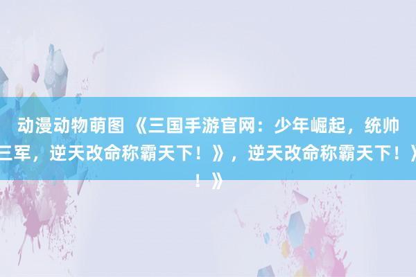 动漫动物萌图 《三国手游官网：少年崛起，统帅三军，逆天改命称霸天下！》，逆天改命称霸天下！》