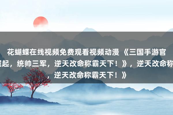 花蝴蝶在线视频免费观看视频动漫 《三国手游官网：少年崛起，统帅三军，逆天改命称霸天下！》，逆天改命称霸天下！》