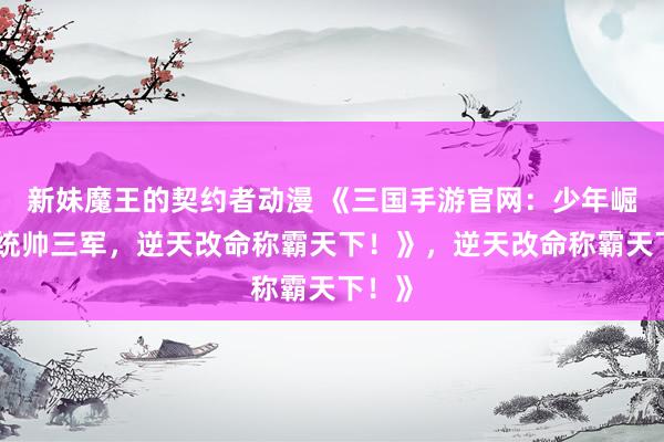 新妹魔王的契约者动漫 《三国手游官网：少年崛起，统帅三军，逆天改命称霸天下！》，逆天改命称霸天下！》