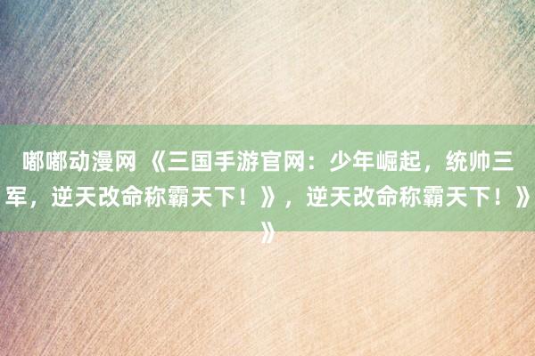 嘟嘟动漫网 《三国手游官网：少年崛起，统帅三军，逆天改命称霸天下！》，逆天改命称霸天下！》