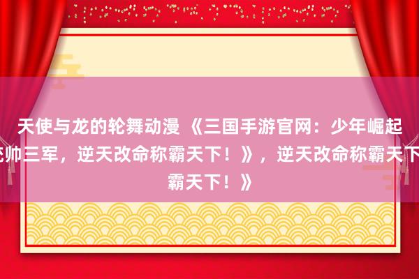 天使与龙的轮舞动漫 《三国手游官网：少年崛起，统帅三军，逆天改命称霸天下！》，逆天改命称霸天下！》