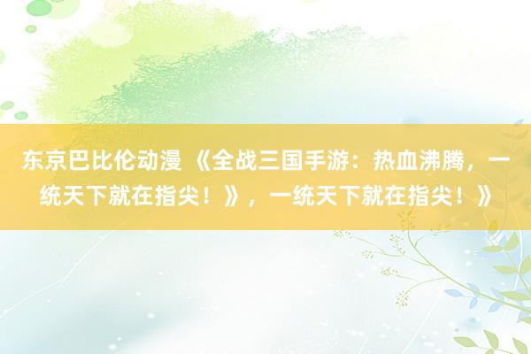 东京巴比伦动漫 《全战三国手游：热血沸腾，一统天下就在指尖！》，一统天下就在指尖！》
