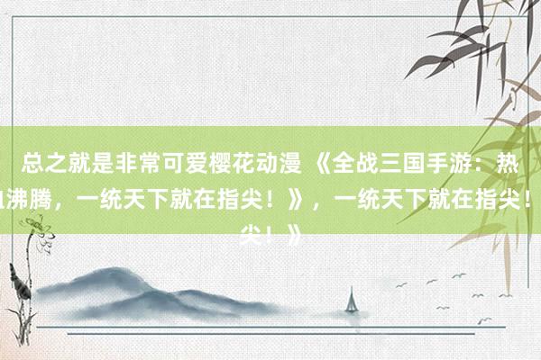 总之就是非常可爱樱花动漫 《全战三国手游：热血沸腾，一统天下就在指尖！》，一统天下就在指尖！》