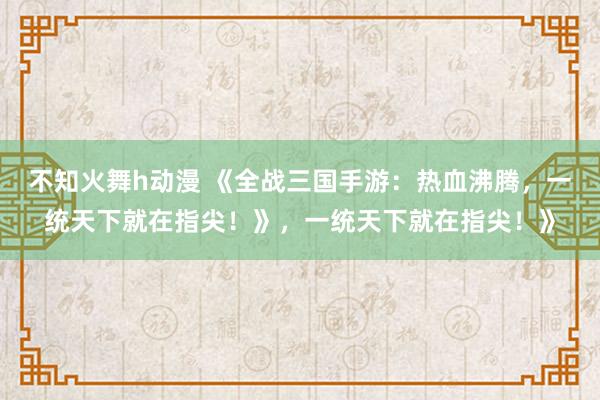 不知火舞h动漫 《全战三国手游：热血沸腾，一统天下就在指尖！》，一统天下就在指尖！》