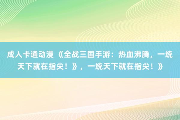 成人卡通动漫 《全战三国手游：热血沸腾，一统天下就在指尖！》，一统天下就在指尖！》