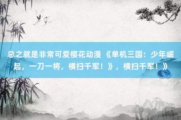 总之就是非常可爱樱花动漫 《单机三国：少年崛起，一刀一将，横扫千军！》，横扫千军！》