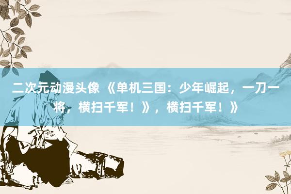 二次元动漫头像 《单机三国：少年崛起，一刀一将，横扫千军！》，横扫千军！》