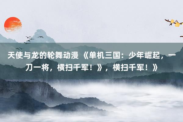 天使与龙的轮舞动漫 《单机三国：少年崛起，一刀一将，横扫千军！》，横扫千军！》