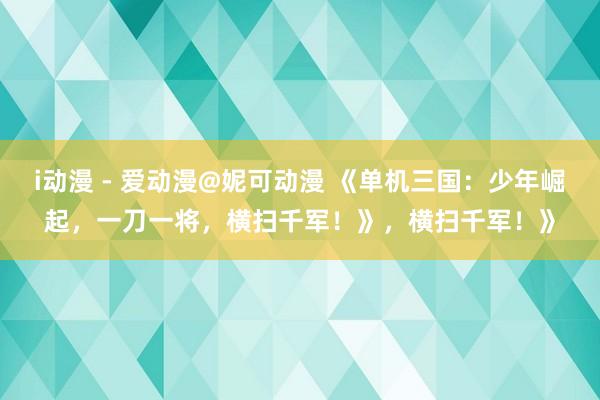 i动漫 - 爱动漫@妮可动漫 《单机三国：少年崛起，一刀一将，横扫千军！》，横扫千军！》