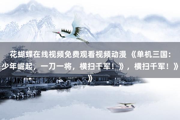花蝴蝶在线视频免费观看视频动漫 《单机三国：少年崛起，一刀一将，横扫千军！》，横扫千军！》